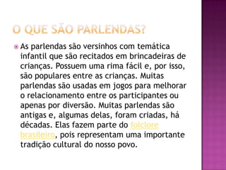  Asparlendas são versinhos com temática
infantil que são recitados em brincadeiras de
crianças. Possuem uma rima fácil e, por isso,
são populares entre as crianças. Muitas
parlendas são usadas em jogos para melhorar
o relacionamento entre os participantes ou
apenas por diversão. Muitas parlendas são
antigas e, algumas delas, foram criadas, há
décadas. Elas fazem parte do folclore
brasileiro, pois representam uma importante
tradição cultural do nosso povo.