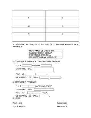 F                                          H



              M                                          P



              R                                          S




3. RECORTE AS FRASES E COLE-AS NO CADERNO FORMANDO A
PARLENDA:

               ME CHAMOU DE CARA SUJA.
               ENCONTREI UMA CORUJA.
               EU PISEI NO RABO DELA,
               FUI À HORTA APANHAR COUVE,

4. COMPLETE A PARLENDA COM A PALAVRA FALTOSA.

   FUI À           APANHAR               .
   ENCONTREI UMA
                                             .
   PISEI NO                      .
   ME CHAMOU DE CARA                                     .

5. COMPLETE A PARLENDA:

   FUI À              APANHAR COUVE.
   ENCONTREI UMA                                 .
   PISEI NO                  DELA.
    ME CHAMOU DE CARA                .
6. LIGUE:

PISEI   NO                                           CARA SUJA.
FUI À HORTA                                          RABO DELA,
 