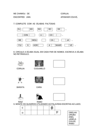 ME CHAMOU DE                                        CORUJA.
ENCONTREI UMA                                       APANHAR COUVE.


7. COMPLETE COM AS SÍLABAS FALTOSAS

   EU               SEI         NO   BO        DE        ,


              CON                U   CO              .

    ME                MOU                CA                  JA    .

    FUI         À         HOR        A        NHAR                VE   .


8. CIRCULE A SÍLABA IGUAL EM CADA PAR DE NOMES. ESCREVA A SÍLABA
NO RETÂNGULO.




  CORUJA                  COGUMELO




  BARATA                    CARA




     RAIZ           RABO
9. MONTE OS QUADROS UTILIZANDO AS PALAVRAS ESCRITAS AO LADO.
          C

          O                                                   ORELHA
                                                              URUBU
                                                              ANEL
                                                              JANELA
                                                              COUVE
                                                              RABO
 