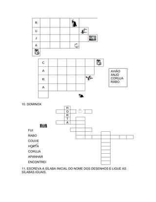 R

         U

         J

         A




              C

              A                                    AVIÃO
                                                   ANJO
              R                                    CORUJA
                                                   RABO
              A




10. DOMINOX
                         H
                         O
                         R
                         T
                         A

   FUI
   RABO
   COUVE
   HORTA
   CORUJA
   APANHAR
   ENCONTREI

11. ESCREVA A SÍLABA INICIAL DO NOME DOS DESENHOS E LIGUE AS
SÍLABAS IGUAIS.
 