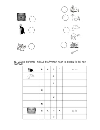 12. VAMOS FORMAR   NOVAS PALAVRAS? FAÇA O DESENHO SE FOR
POSSÍVEL.

                      R   A   B    O         rabo

                              T


                               L


                      C


                              M


                      N


                      C   A   R    A         cara

                              M
 