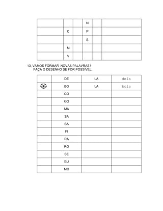 N

                     C         P

                               S

                     M

                     V


13. VAMOS FORMAR NOVAS PALAVRAS?
    FAÇA O DESENHO SE FOR POSSÍVEL.

                   DE                 LA   dela

                   BO                 LA   bola

                   CO

                   GO

                   MA

                    SA

                    BA

                    FI

                   RA

                   RO

                    SE

                   BU

                   MO
 