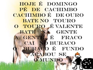 Hoje é domingo
  pé de cachimbo
cachimbo é de ouro
   bate no touro
o touro é valente
  bate na gente
a gente é    fraco
   cai no buraco
o buraco é fundo
     acabou se
      o mundo
 