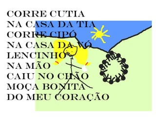 Corre cutia
na casa da tia
corre cipó
na casa da vó
lencinho
na mão
caiu no chão
moça bonita
do meu coração
 