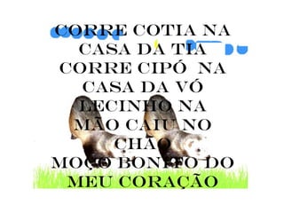 Corre cotia na
  casa da tia
corre cipó na
  casa da vó
  lecinho na
 mão caiu no
     chão
moço bonito do
 meu coração
 