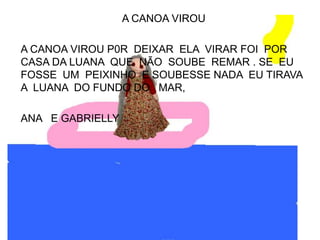 A CANOA VIROU

A CANOA VIROU P0R DEIXAR ELA VIRAR FOI POR
CASA DA LUANA QUE NÃO SOUBE REMAR . SE EU
FOSSE UM PEIXINHO E SOUBESSE NADA EU TIRAVA
A LUANA DO FUNDO DO MAR,

ANA E GABRIELLY
 