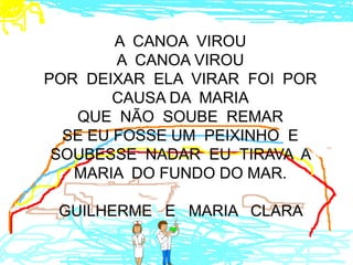 A CANOA VIROU
        A CANOA VIROU
POR DEIXAR ELA VIRAR FOI POR
        CAUSA DA MARIA
   QUE NÃO SOUBE REMAR
  SE EU FOSSE UM PEIXINHO E
 SOUBESSE NADAR EU TIRAVA A
   MARIA DO FUNDO DO MAR.

 GUILHERME E MARIA CLARA
 