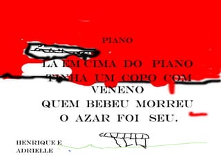piano


     lá em cima do piano
      tinha um copo com
            veneno
     Quem bebeu morreu
        o azar foi seu.

Henrique e
adrielle
 