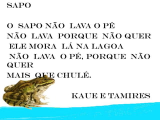 sapo

O SAPO NÃO LAVA O Pé
NÃO LAVA PORQUE NÃO QUER
ELE MORA lá NA LAGOA
NÃO LAVA O Pé, PORQUE NÃO
QUER
MAIS QUE CHULÉ.

           KAUE E TAMIRES
 