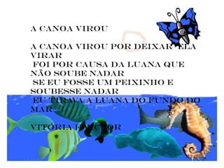 a canoa virou

a canoa virou por deixar ela
virar
foi por causa da Luana que
não soube nadar
se eu fosse um peixinho e
soubesse nadar
eu tirava a Luana do fundo do
mar

vitoria e Victor
 