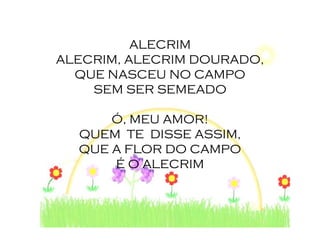 ALECRIM
ALECRIM, ALECRIM DOURADO,
  QUE NASCEU NO CAMPO
    SEM SER SEMEADO

      Ó, MEU AMOR!
  QUEM TE DISSE ASSIM,
  QUE A FLOR DO CAMPO
      É O ALECRIM
 