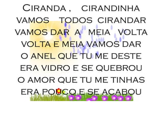 Ciranda , cirandinha
vamos todos cirandar
vamos dar a meia volta
 volta e meia vamos dar
 o anel que tu me deste
 era vidro e se quebrou
 o amor que tu me tinhas
 era pouco e se acabou
 