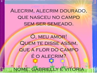 Alecrim, alecrim dourado,
  que nasceu no campo
    sem ser semeado.

     Ó, meu amor!
  Quem te disse assim,
  que a flor do campo
      é o alecrim?

nome: gabrielly e vitoria
 