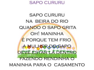 sapo cururu

       sapo cururu
      na beira do rio
   quando o sapo grita
       oh! maninha
    é porque tem frio
    a mulher do sapo
  deve estar lá dentro
   fazendo rendinha o
maninha para o casamento
 