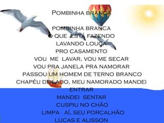 Pombinha branca

          pombinha branca
         o que está fazendo
           lavando louça
           pro casamento
    vou me lavar, vou me secar
    vou pra janela pra namorar
 passou um homem de terno branco
chapéu de lado, meu namorado mandei
               entrar
            mandei sentar
           cuspiu no chão
       limpa aí, seu porcalhão
           lucas e alisson
 
