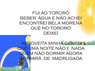 FUI AO TORORÓ
BEBER ÁGUA E NÃO ACHEI
ENCONTREI BELA MORENA
   QUE NO TORORÓ
         DEIXEI

  APROVEITA MINHA GENTE
QUE UMA NOITE NÃO é NADA
 QUEM NÃO DORMIR AGORA
 DORMIRÁ DE MADRUGADA
 
