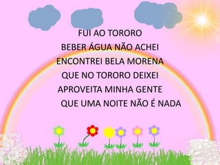 FUI AO TORORO
 BEBER ÁGUA NÃO ACHEI
ENCONTREI BELA MORENA
 QUE NO TORORO DEIXEI
APROVEITA MINHA GENTE
 QUE UMA NOITE NÃO É NADA
 