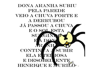 dona aranha subiu
     pela parede
veio a chuva forte e
     a derrubou
  já passou a chuva
     e o sol esta
      surgindo
       e a dona
       aranha
  continua a subir
    ela e teimosa
   e desobediente
 henrique e murilo
 