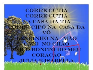 Corre cutia
     Corre cutia
    na casa da tia
corre cipó na casa da
          vó
  lencinho na mão
    caio no chão
 moço bonito do meu
       coração
   JULIA E ISABELLA
 
