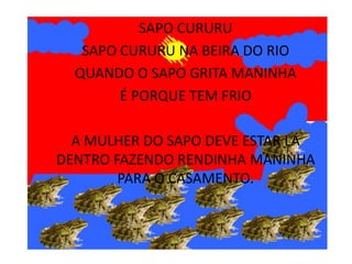 SAPO CURURU
   SAPO CURURU NA BEIRA DO RIO
  QUANDO O SAPO GRITA MANINHA
        É PORQUE TEM FRIO

  A MULHER DO SAPO DEVE ESTAR LÁ
DENTRO FAZENDO RENDINHA MANINHA
        PARA O CASAMENTO.
 