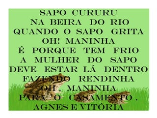 sapo cururu
    na beira do rio
 quando o sapo grita
      oh! Maninha
  é porque tem frio
  a mulhEr do sapo
deve estar lÁ dentro
   fazendo rendinha
      oh , MANINHA
  PARA O CASAMENTO .
     Agnes e vitória
 