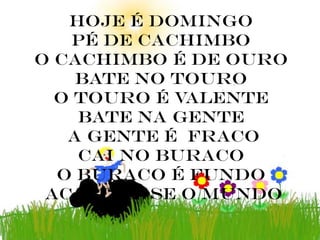 hoje é domingo
    pé de cachimbo
o cachimbo é de ouro
    bate no touro
  o touro é valente
    bate na gente
   a gente é fraco
    cai no buraco
  o buraco é fundo
 acabou – se o mundo
 