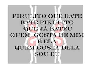 pirulito que bate
  bate pirulito
   que já bateu
quem gosta de mim
      é ela
 quem gosta dela
     sou eu
 