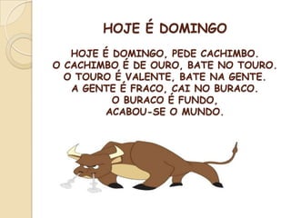 HOJE É DOMINGO
HOJE É DOMINGO, PEDE CACHIMBO.
O CACHIMBO É DE OURO, BATE NO TOURO.
O TOURO É VALENTE, BATE NA GENTE.
A GENTE É FRACO, CAI NO BURACO.
O BURACO É FUNDO,
ACABOU-SE O MUNDO.
 