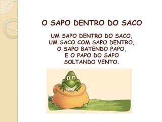 O SAPO DENTRO DO SACO
UM SAPO DENTRO DO SACO,
UM SACO COM SAPO DENTRO,
O SAPO BATENDO PAPO,
E O PAPO DO SAPO
SOLTANDO VENTO.
 
