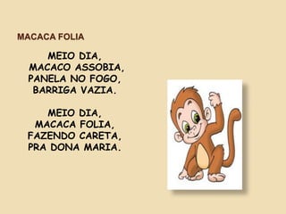 MACACA FOLIA
MEIO DIA,
MACACO ASSOBIA,
PANELA NO FOGO,
BARRIGA VAZIA.
MEIO DIA,
MACACA FOLIA,
FAZENDO CARETA,
PRA DONA MARIA.
 