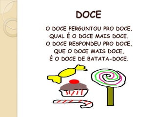 DOCE
O DOCE PERGUNTOU PRO DOCE,
QUAL É O DOCE MAIS DOCE.
O DOCE RESPONDEU PRO DOCE,
QUE O DOCE MAIS DOCE,
É O DOCE DE BATATA-DOCE.
 