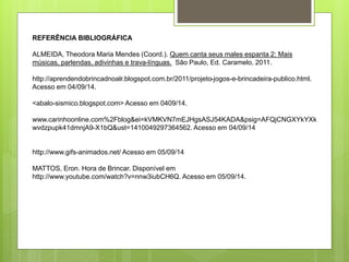 REFERÊNCIA BIBLIOGRÁFICA 
ALMEIDA, Theodora Maria Mendes (Coord.). Quem canta seus males espanta 2: Mais 
músicas, parlendas, adivinhas e trava-línguas. São Paulo, Ed. Caramelo, 2011. 
http://aprendendobrincadnoalr.blogspot.com.br/2011/projeto-jogos-e-brincadeira-publico.html. 
Acesso em 04/09/14. 
<abalo-sismico.blogspot.com> Acesso em 0409/14. 
www.carinhoonline.com%2Fblog&ei=kVMKVN7mEJHgsASJ54KADA&psig=AFQjCNGXYkYXk 
wvdzpupk41dmnjA9-X1bQ&ust=1410049297364562. Acesso em 04/09/14 
http://www.gifs-animados.net/ Acesso em 05/09/14 
MATTOS, Eron. Hora de Brincar. Disponível em 
http://www.youtube.com/watch?v=nnw3iubCH6Q. Acesso em 05/09/14. 
