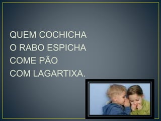 QUEM COCHICHA 
O RABO ESPICHA 
COME PÃO 
COM LAGARTIXA. 
 