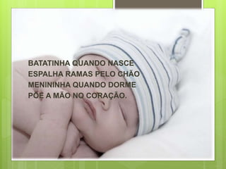 BATATINHA QUANDO NASCE 
ESPALHA RAMAS PELO CHÃO 
MENININHA QUANDO DORME 
PÕE A MÃO NO CORAÇÃO. 
 