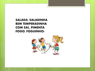 SALADA, SALADINHA 
BEM TEMPERADINHA 
COM SAL, PIMENTA 
FOGO, FOGUINHO! 
 