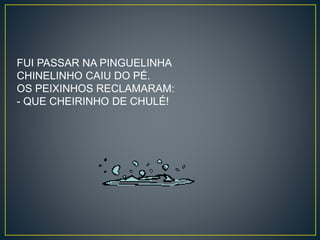 FUI PASSAR NA PINGUELINHA 
CHINELINHO CAIU DO PÉ. 
OS PEIXINHOS RECLAMARAM: 
- QUE CHEIRINHO DE CHULÉ! 
 