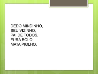 DEDO MINDINHO, 
SEU VIZINHO, 
PAI DE TODOS, 
FURA BOLO, 
MATA PIOLHO. 
 