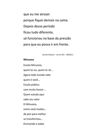 que eu me atrasei
porque fiquei demais na cama.
Depois desse período
ficou tudo diferente,
só funcionou na base da pressão
para que eu possa ir em frente.

                  Carolina Bastos – turma 301 – 08/2011.

Minuano
Escola Minuano,
quem te viu, quem te vê...
Agora todo mundo sabe
quem é você...
Escola pública
com muito louvor ...
Quem estuda aqui
sabe seu valor.
Ei Minuano,
como você mudou...
de pior para melhor
se transformou...
Ensinando a todos
 