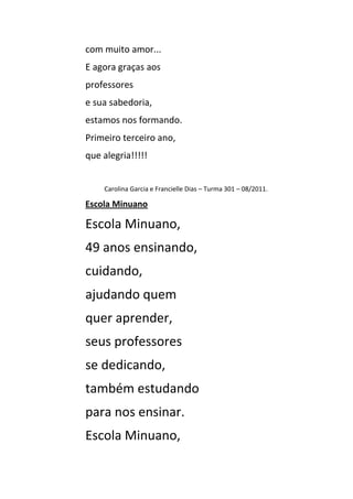 com muito amor...
E agora graças aos
professores
e sua sabedoria,
estamos nos formando.
Primeiro terceiro ano,
que alegria!!!!!


    Carolina Garcia e Francielle Dias – Turma 301 – 08/2011.

Escola Minuano

Escola Minuano,
49 anos ensinando,
cuidando,
ajudando quem
quer aprender,
seus professores
se dedicando,
também estudando
para nos ensinar.
Escola Minuano,
 