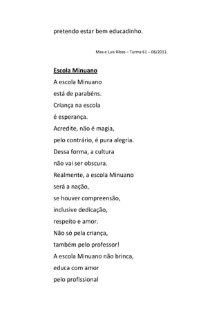 pretendo estar bem educadinho.


                Max e Luis Ribas – Turma 61 – 08/2011.



Escola Minuano
A escola Minuano
está de parabéns.
Criança na escola
é esperança.
Acredite, não é magia,
pelo contrário, é pura alegria.
Dessa forma, a cultura
não vai ser obscura.
Realmente, a escola Minuano
será a nação,
se houver compreensão,
inclusive dedicação,
respeito e amor.
Não só pela criança,
também pelo professor!
A escola Minuano não brinca,
educa com amor
pelo profissional
 