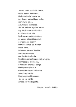Todo o ano o Minuano cresce,
novos alunos aparecem.
O diretor Pedro trouxe até
um doutor que cuida de todos
com muito amor.
Arrumou os banheiros,
até um enorme espelho botou.
Alguns alunos não dão valor
e reclamam em vão.
Professores tentam ensinar,
os alunos não estão nem ai,
o importante é sorrir.
O Minuano não é o melhor,
mas é único.
Minuano, 49 anos de vida,
vamos comemorar
com bastante alegria.
Parabéns, parabéns por mais um ano.
com todas as mudanças,
o Minuano encheu a pança.
O tempo vai passar e
o Minuano mesmo velhinho
sempre vai existir.
Mesmo com dificuldades
 ele vai em frente,
amado por muita gente.

                     Marcielle – Turma 71 – 08/2011.
 
