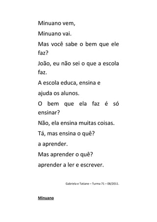Minuano vem,
Minuano vai.
Mas você sabe o bem que ele
faz?
João, eu não sei o que a escola
faz.
A escola educa, ensina e
ajuda os alunos.
O bem que ela faz é só
ensinar?
Não, ela ensina muitas coisas.
Tá, mas ensina o quê?
a aprender.
Mas aprender o quê?
aprender a ler e escrever.

          Gabriela e Tatiane – Turma 71 – 08/2011.



Minuano
 