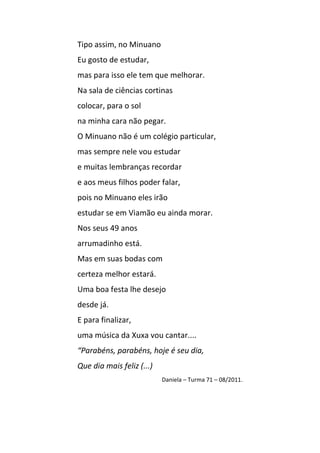 Tipo assim, no Minuano
Eu gosto de estudar,
mas para isso ele tem que melhorar.
Na sala de ciências cortinas
colocar, para o sol
na minha cara não pegar.
O Minuano não é um colégio particular,
mas sempre nele vou estudar
e muitas lembranças recordar
e aos meus filhos poder falar,
pois no Minuano eles irão
estudar se em Viamão eu ainda morar.
Nos seus 49 anos
arrumadinho está.
Mas em suas bodas com
certeza melhor estará.
Uma boa festa lhe desejo
desde já.
E para finalizar,
uma música da Xuxa vou cantar....
“Parabéns, parabéns, hoje é seu dia,
Que dia mais feliz (...)
                           Daniela – Turma 71 – 08/2011.
 