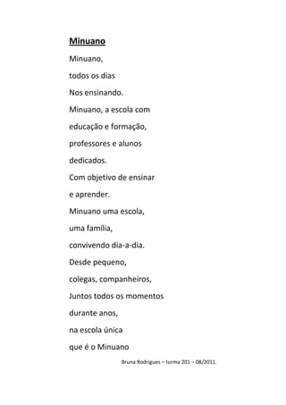 Minuano
Minuano,
todos os dias
Nos ensinando.
Minuano, a escola com
educação e formação,
professores e alunos
dedicados.
Com objetivo de ensinar
e aprender.
Minuano uma escola,
uma família,
convivendo dia-a-dia.
Desde pequeno,
colegas, companheiros,
Juntos todos os momentos
durante anos,
na escola única
que é o Minuano
                Bruna Rodrigues – turma 201 – 08/2011.
 