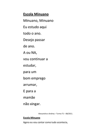 Escola Minuano
Minuano, Minuano
Eu estudo aqui
todo o ano.
Desejo passar
de ano.
A ou NA,
vou continuar a
estudar,
para um
bom emprego
arrumar,
E para a
mamãe
não xingar.

             Alessandra e Andrey – Turma 71 – 08/2011.

Escola Minuano
Agora eu vou contar como tudo acontecia,
 