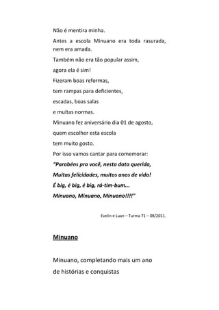Não é mentira minha.
Antes a escola Minuano era toda rasurada,
nem era amada.
Também não era tão popular assim,
agora ela é sim!
Fizeram boas reformas,
tem rampas para deficientes,
escadas, boas salas
e muitas normas.
Minuano fez aniversário dia 01 de agosto,
quem escolher esta escola
tem muito gosto.
Por isso vamos cantar para comemorar:
“Parabéns pra você, nesta data querida,
Muitas felicidades, muitos anos de vida!
É big, é big, é big, rá-tim-bum...
Minuano, Minuano, Minuano!!!!”


                      Evelin e Luan – Turma 71 – 08/2011.



Minuano


Minuano, completando mais um ano
de histórias e conquistas
 