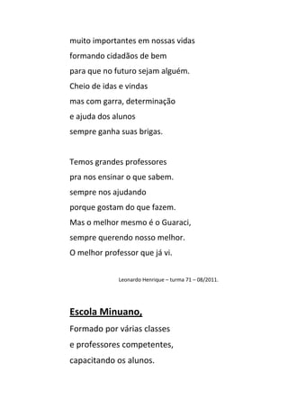 muito importantes em nossas vidas
formando cidadãos de bem
para que no futuro sejam alguém.
Cheio de idas e vindas
mas com garra, determinação
e ajuda dos alunos
sempre ganha suas brigas.


Temos grandes professores
pra nos ensinar o que sabem.
sempre nos ajudando
porque gostam do que fazem.
Mas o melhor mesmo é o Guaraci,
sempre querendo nosso melhor.
O melhor professor que já vi.


             Leonardo Henrique – turma 71 – 08/2011.




Escola Minuano,
Formado por várias classes
e professores competentes,
capacitando os alunos.
 