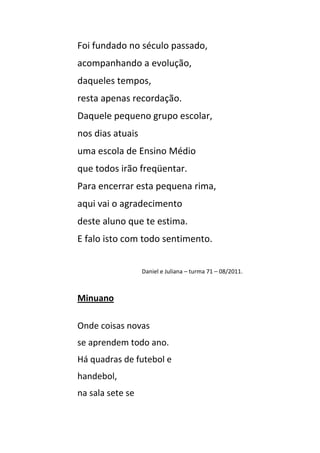 Foi fundado no século passado,
acompanhando a evolução,
daqueles tempos,
resta apenas recordação.
Daquele pequeno grupo escolar,
nos dias atuais
uma escola de Ensino Médio
que todos irão freqüentar.
Para encerrar esta pequena rima,
aqui vai o agradecimento
deste aluno que te estima.
E falo isto com todo sentimento.


                  Daniel e Juliana – turma 71 – 08/2011.



Minuano

Onde coisas novas
se aprendem todo ano.
Há quadras de futebol e
handebol,
na sala sete se
 