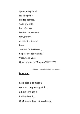 aprende espanhol.
No colégio há
Muitas normas.
Todo ano está
Em reformas.
Muitas rampas nele
tem, para os
deficientes ficarem
bem.
Tem um ótimo recreio,
há passeios todos anos.
Você, você, você
Quer estudar no Minuano??????????


                Jennifer e Marcelle – turma 71 – 08/2011.

Minuano


Essa escola começou
com um pequeno prédio
e hoje tem até o
Ensino Médio.
O Minuano tem dificuldades,
 