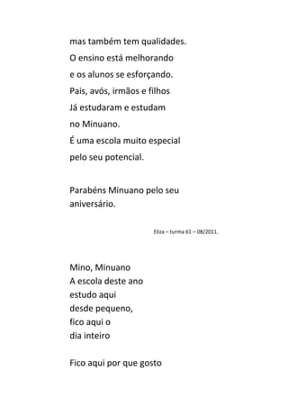 mas também tem qualidades.
O ensino está melhorando
e os alunos se esforçando.
Pais, avós, irmãos e filhos
Já estudaram e estudam
no Minuano.
É uma escola muito especial
pelo seu potencial.


Parabéns Minuano pelo seu
aniversário.

                      Eliza – turma 61 – 08/2011.




Mino, Minuano
A escola deste ano
estudo aqui
desde pequeno,
fico aqui o
dia inteiro

Fico aqui por que gosto
 